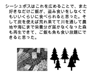 シーシュポスはこれを広めることで、また
 好きなだけご飯が、盗み食いをしなくて
 もいいくらいに食べられると思った。そ
 して炭を使えば荒れ果てて川を通して農
 地や海にまで栄養分が届かなくなった森
 も再生できて、ご飯も魚も食い放題にで
 きると思った。
 
