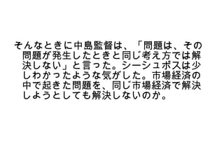 そんなときに中島監督は、「問題は、その
 問題が発生したときと同じ考え方では解
 決しない」と言った。シーシュポスは少
 しわかったような気がした。市場経済の
 中で起きた問題を、同じ市場経済で解決
 しようとしても解決しないのか。
 