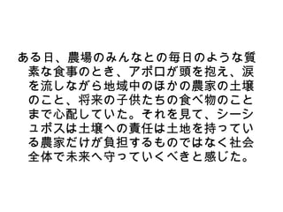 ある日、農場のみんなとの毎日のような質
 素な食事のとき、アポロが頭を抱え、涙
 を流しながら地域中のほかの農家の土壌
 のこと、将来の子供たちの食べ物のこと
 まで心配していた。それを見て、シーシ
 ュポスは土壌への責任は土地を持ってい
 る農家だけが負担するものではなく社会
 全体で未来へ守っていくべきと感じた。
 