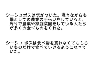 シーシュポスは気がついた。嫌々ながらも
 罰としての農業の手伝いをしていると、
 周りで農業や家庭菜園をしている人たち
 が多くの食べものをくれた。


シーシュ ポスは食べ物を買わなくてももら
 いものだけで食べていけるようになって
 いた。
 