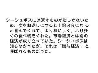シーシュポスには返すものが炭しかないた
 め、炭をお返しにすると土壌改良にな る
 と喜んでくれて、よりおいしく、より多
 くの食べ物をくれた。市場経済とは別の
 経済が成り立っていた。シーシュポスは
 知らなかったが、それは「贈与経済」 と
 呼ばれるものだった。
 