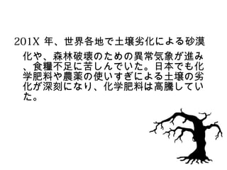 201X 年、世界各地で土壌劣化による砂漠
 化や、森林破壊のための異常気象が進み
 、食糧不足に苦しんでいた。日本でも化
 学肥料や農薬の使いすぎによる土壌の劣
 化が深刻になり、化学肥料は高騰してい
 た。
 
