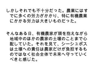しかしそれでも不十分だった。農業にはす
 でに多くの労力がかかり、特に有機農業
 にかかる労力は大きいものだった。

そんなある日、有機農家が頭を抱えながら
 地域中のほかの農家の土壌のことまで心
 配していた。それを見て、シーシュポス
 は土壌への責任は農家だけが負担するも
 のではなく社会全体で未来へ守っていく
 べきと感じた。
 