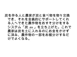 炭を作る人と農家が炭と食べ物を物々交換
 でき、それを金銭的にサポートしてくれ
 る人へできた農作物をおすそ分けをする
 システム「炭 .ex 」を立ち上げた。これで
 農家は炭を土に入れるのにお金をかけず
 に済み、農作物の一部をお裾分けするだ
 けでよくなる。
 