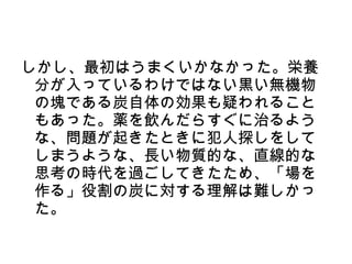 しかし、最初はうまくいかなかった。栄養
 分が入っているわけではない黒い無機物
 の塊である炭自体の効果も疑われること
 もあった。薬を飲んだらすぐに治るよう
 な、問題が起きたときに犯人探しをして
 しまうような、長い物質的な、直線的な
 思考の時代を過ごしてきたため、「場を
 作る」役割の炭に対する理解は難しかっ
 た。
 