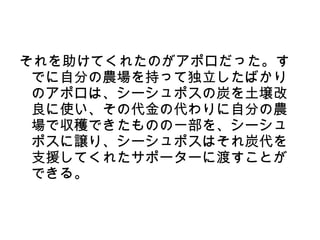 それを助けてくれたのがアポロだった。す
 でに自分の農場を持って独立したばかり
 のアポロは、シーシュポスの炭を土壌改
 良に使い、その代金の代わりに自分の農
 場で収穫できたものの一部を、シーシュ
 ポスに譲り、シーシュポスはそれ炭代を
 支援してくれたサポーターに渡すことが
 できる。
 
