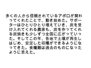 多くの人から信頼されているアポロが関わ
 ってくれたことで、動き始めた。サポー
 ターはひとりひとり増えていき、炭を受
 け入れてくれる農家も、炭を作ってくれ
 る炭焼きも少しずつ全国に広がっていっ
 た。そしてこの年、各地で土壌が再生し
 はじめ、安定した収穫ができるようにな
 ってきた。食糧難は過去のものになった
 ように思えた。
 