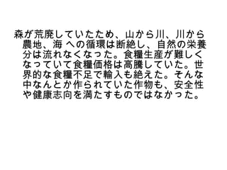 森が荒廃していたため、山から川、川から
 農地、海 への循環は断絶し、自然の栄養
 分は流れなくなった。食糧生産が難しく
 なっていて食糧価格は高騰していた。世
 界的な食糧不足で輸入も絶えた。そんな
 中なんとか作られていた作物も、安全性
 や健康志向を満たすものではなかった。
 