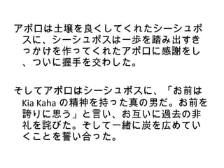 アポロは土壌を良くしてくれたシーシュポ
 スに、シーシュポスは一歩を踏み出すき
 っかけを作ってくれたアポロに感謝をし
 、ついに握手を交わした。

そしてアポロはシーシュポスに、「お前は
 Kia Kaha の精神を持った真の男だ。お前を
 誇りに思う」と言い、お互いに過去の非
 礼を詫びた。そして一緒に炭を広めてい
 くことを誓い合った。
 