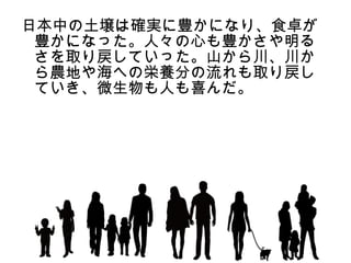 日本中の土壌は確実に豊かになり、食卓が
 豊かになった。人々の心も豊かさや明る
 さを取り戻していった。山から川、川か
 ら農地や海への栄養分の流れも取り戻し
 ていき、微生物も人も喜んだ。
 