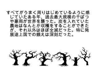 すべてがうまく周りはじめているように感
 じていたある年、過去最大規模の干ばつ
 や豪雨が世界を襲った。炭を入れていた
 農地はなんとか収穫をすることができた
 が、それ以外はほぼ全滅だった。特に発
 展途上国での餓えは深刻だった。
 