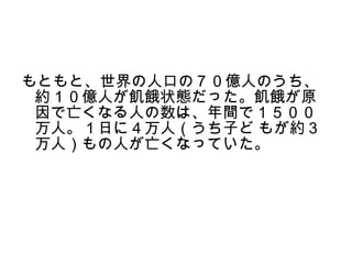 もともと、世界の人口の７０億人のうち、
 約１０億人が飢餓状態だった。飢餓が原
 因で亡くなる人の数は、年間で１５００
 万人。１日に４万人（うち子ど もが約３
 万人）もの人が亡くなっていた。
 