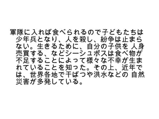 軍隊に入れば食べられるので子どもたちは
 少年兵となり、人を殺し、紛争は止まら
 ない。生きるために、自分の子供を 人身
 売買する、などシーシュポスは食べ物が
 不足することによって様々な不幸が生ま
 れていることを知った。その上、近年で
 は、世界各地で干ばつや洪水などの 自然
 災害が多発している。
 