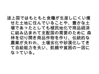 途上国ではもともと食糧が生産しにくい痩
 せた土地に住んでいることや、豊かな土
 壌であったとしても植民地化で商品経済
 に組み込まれて支配国の需要のために 森
 林を切り開き商品作物を作り、伝統的な
 農業が失われ、土壌劣化や砂漠化してき
 て自給能力を失い、飢餓や貧困の一因に
 なっている。
 