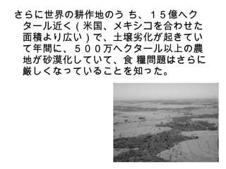 さらに世界の耕作地のう ち、１５億ヘク
 タール近く（米国、メキシコを合わせた
 面積より広い）で、土壌劣化が起きてい
 て年間に、５００万ヘクタール以上の農
 地が砂漠化していて、食 糧問題はさらに
 厳しくなっていることを知った。
 