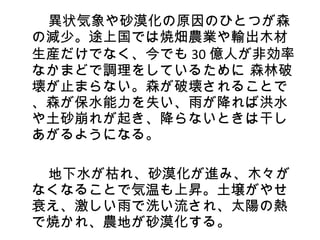 　　異状気象や砂漠化の原因のひとつが森
 の減少。途上国では焼畑農業や輸出木材
 生産だけでなく、今でも 30 億人が非効率
 なかまどで調理をしているために 森林破
 壊が止まらない。森が破壊されることで
 、森が保水能力を失い、雨が降れば洪水
 や土砂崩れが起き、降らないときは干し
 あがるようになる。
　　
　　地下水が枯れ、砂漠化が進み、木々が
 なくなることで気温も上昇。土壌がやせ
 衰え、激しい雨で洗い流され、太陽の熱
 で焼かれ、農地が砂漠化する。
 