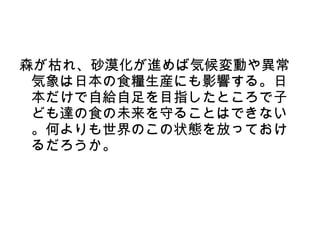 森が枯れ、砂漠化が進めば気候変動や異常
 気象は日本の食糧生産にも影響する。日
 本だけで自給自足を目指したところで子
 ども達の食の未来を守ることはできない
 。何よりも世界のこの状態を放っておけ
 るだろうか。
 