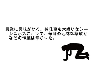 農業に興味がなく、外仕事も大嫌いなシー
 シュポスにとって、毎日の地味な草取り
 などの作業は辛かった。
 
