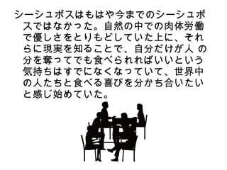 シーシュポスはもはや今までのシーシュポ
 スではなかった。自然の中での肉体労働
 で優しさをとりもどしていた上に、それ
 らに現実を知ることで、自分だけが人 の
 分を奪ってでも食べられればいいという
 気持ちはすでになくなっていて、世界中
 の人たちと食べる喜びを分かち合いたい
 と感じ始めていた。
 
