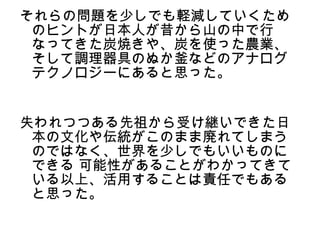 それらの問題を少しでも軽減していくため
 のヒントが日本人が昔から山の中で行
 なってきた炭焼きや、炭を使った農業、
 そして調理器具のぬか釜などのアナログ
 テクノロジーにあると思った。


失われつつある先祖から受け継いできた日
 本の文化や伝統がこのまま廃れてしまう
 のではなく、世界を少しでもいいものに
 できる 可能性があることがわかってきて
 いる以上、活用することは責任でもある
 と思った。
 