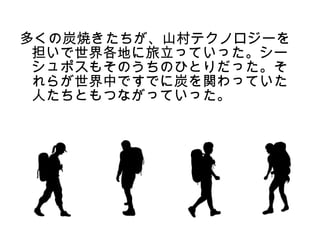 多くの炭焼きたちが、山村テクノロジーを
 担いで世界各地に旅立っていった。シー
 シュポスもそのうちのひとりだった。そ
 れらが世界中ですでに炭を関わっていた
 人たちともつながっていった。
 