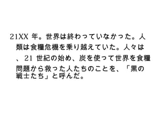 21XX 年。世界は終わっていなかった。人
 類は食糧危機を乗り越えていた。人々は
、 21 世紀の始め、炭を使って世界を食糧
問題から救った人たちのことを、「黒の
戦士たち」と呼んだ。
 