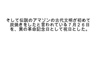 そして伝説のアマゾンの古代文明が初めて
 炭焼きをしたと言われている７月２６日
 を、黒の革命記念日として祝日とした。
 