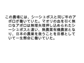 この農場には、シーシュポスと同じ年のア
 ポロが働いていた。マオリの血を引く無
 口なアポロは無理矢理押し込められたシ
 ーシュポスと違い、無農薬有機農家とな
 り、日本の農業を救うことを目標として
 いて一生懸命に働いていた。
 
