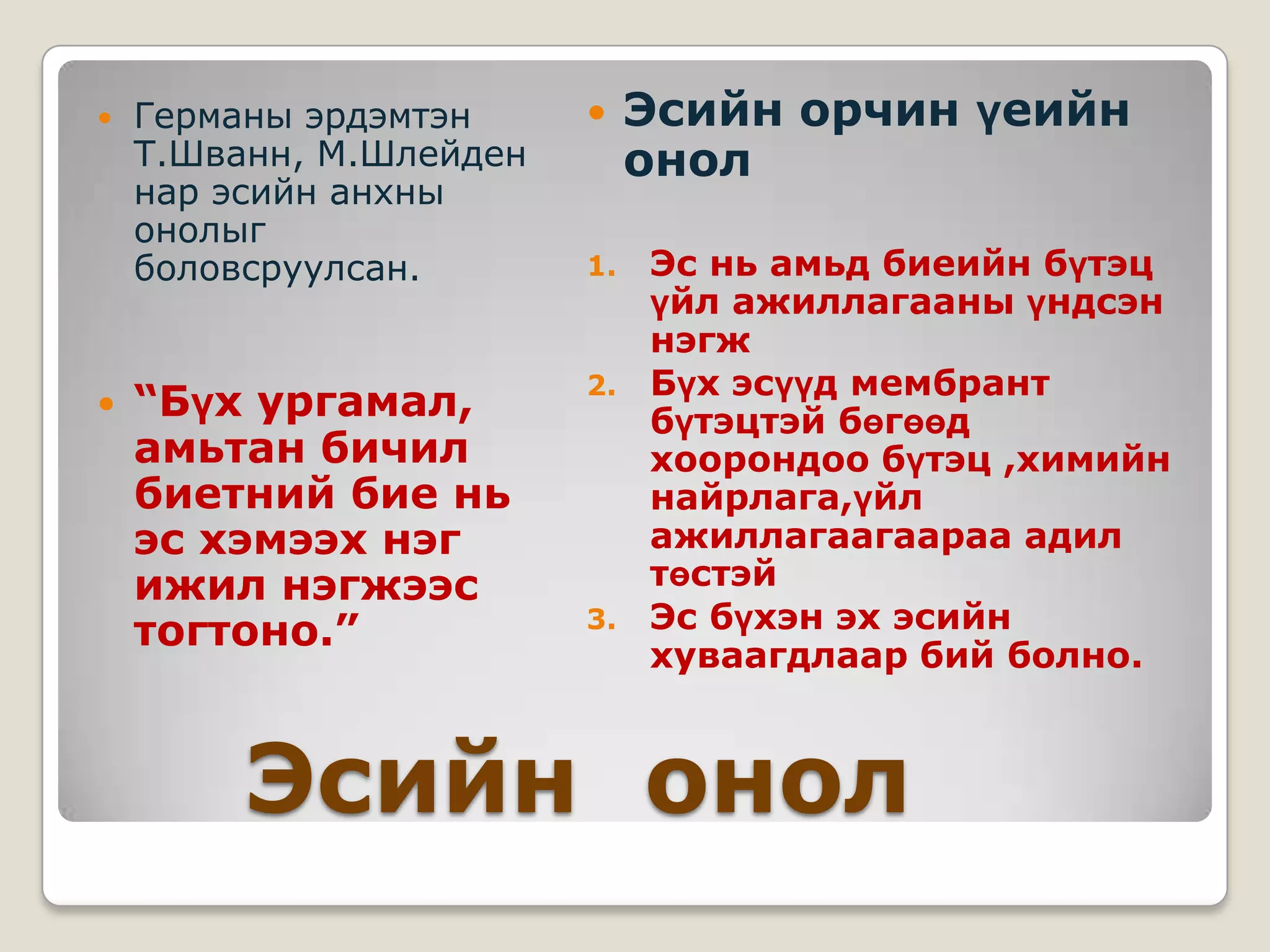    Германы эрдэмтэн         Эсийн орчин үеийн
    Т.Шванн, М.Шлейден        онол
    нар эсийн анхны
    онолыг
    боловсруулсан.       1.   Эс нь амьд биеийн бүтэц
                              үйл ажиллагааны үндсэн
                              нэгж
                         2.   Бүх эсүүд мембрант
   “Бүх ургамал,             бүтэцтэй бөгөөд
    амьтан бичил              хоорондоо бүтэц ,химийн
    биетний бие нь            найрлага,үйл
    эс хэмээх нэг             ажиллагаагаараа адил
    ижил нэгжээс              төстэй
    тогтоно.”            3.   Эс бүхэн эх эсийн
                              хуваагдлаар бий болно.



         Эсийн онол
 