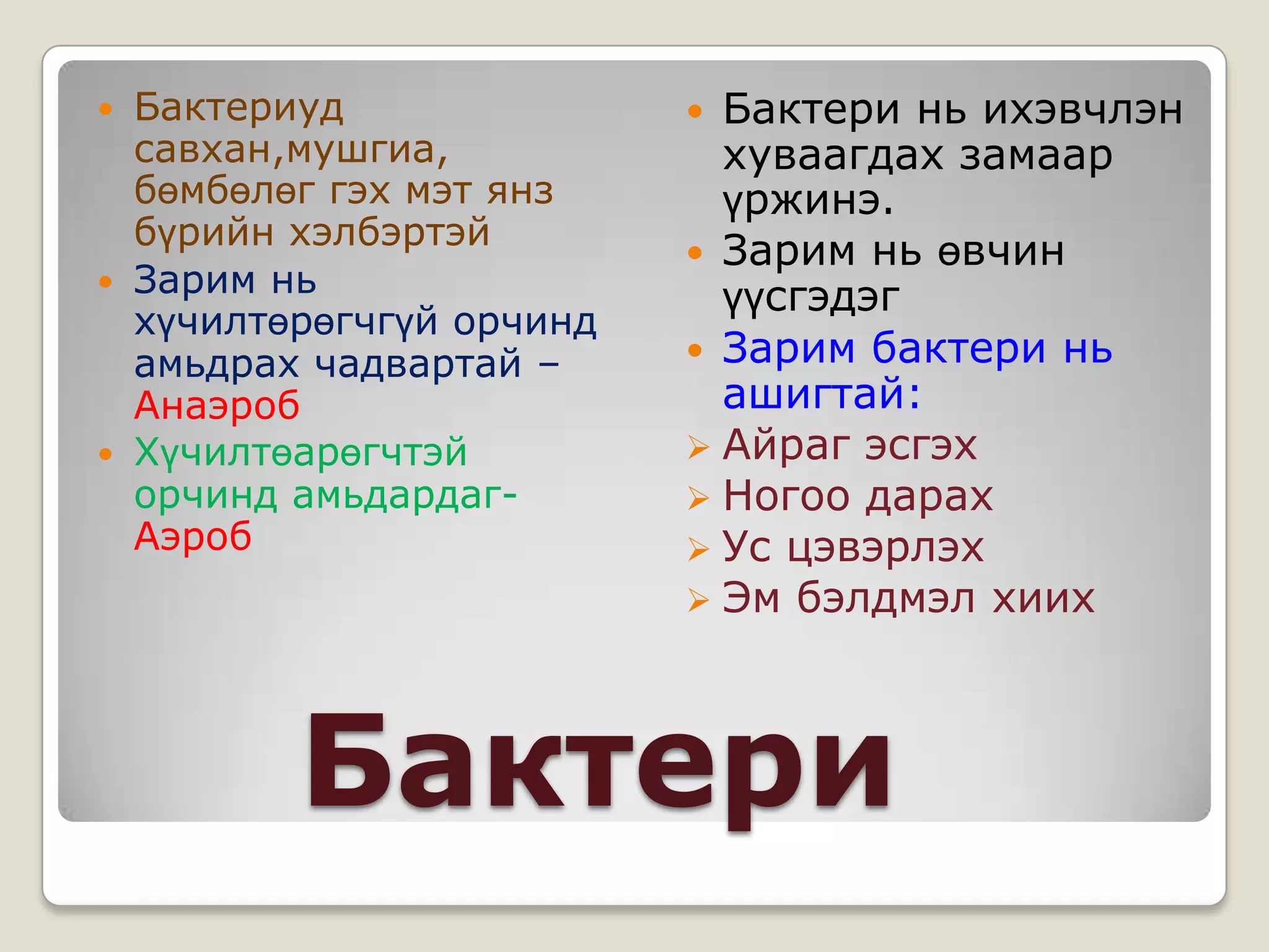  Бактериуд                Бактери нь ихэвчлэн
  савхан,мушгиа,            хуваагдах замаар
  бөмбөлөг гэх мэт янз      үржинэ.
  бүрийн хэлбэртэй
                           Зарим нь өвчин
 Зарим нь
                            үүсгэдэг
  хүчилтөрөгчгүй орчинд
  амьдрах чадвартай –      Зарим бактери нь
  Анаэроб                   ашигтай:
 Хүчилтөарөгчтэй          Айраг эсгэх
  орчинд амьдардаг-        Ногоо дарах
  Аэроб                    Ус цэвэрлэх
                           Эм бэлдмэл хиих




         Бактери
 