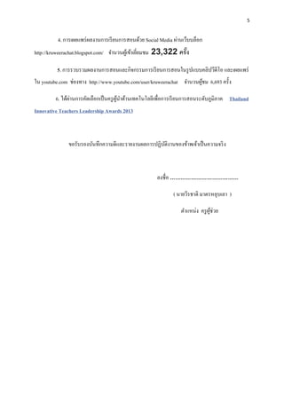 5


          4. การเผยแพร่ ผลงานการเรี ยนการสอนด้วย Social Media ผ่านเว็บบล็อก
http://kruweerachat.blogspot.com/ จานวนผูเ้ ข้าเยียมชม 23,322 ครั ง
                                                  ่               ้

         5. การรวบรวมผลงานการสอนและกิจกรรมการเรี ยนการสอนในรู ปแบบคลิปวีดีโอ และเผยแพร่
ใน youtube.com ช่องทาง http://www.youtube.com/user/kruweerachat จานวนผูชม 6,693 ครั้ง
                                                                       ้

                ่
         6. ได้ผานการคัดเลือกเป็ นครู ผนาด้านเทคโนโลยีเพื่อการเรี ยนการสอนระดับภูมิภาค Thailand
                                       ู้
Innovative Teachers Leadership Awards 2013



              ขอรับรองบันทึกความดีและรายงานผลการปฏิบติงานของข้าพเจ้าเป็ นความจริ ง
                                                    ั



                                                      ลงชื่อ …………………………………

                                                              ( นายวีรชาติ มาตรหลุบเลา )

                                                                 ตาแหน่ง ครู ผช่วย
                                                                              ู้
 