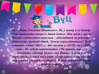 Це – «Банк Усіляких Цікавинок». Ні, у ньому я не банкір.
Мене вважають одним із дітей індиго. Моя місія у цьому
Палаці надзвичайно важлива – відповідати за розвиток
інтелекту, ерудиції дітей. Хочеш пересвідчитися? Тоді
запитуй: «Хто? Що?..». Або заглянь у «БУЦ» чи у «Твій
   світ». Не забудь перепитати: «Чи правда, що…» і
    відвідати «Центр Загадкових Явищ». А коли все
переглянеш, згадай мої слова: «Світ навколо нас такий
таємничий і безмежно цікавий. Я хочу знати про нього
                     якнайбільше!»
 