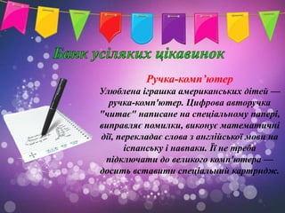 Ручка-комп’ютер
Улюблена іграшка американських дітей —
  ручка-комп'ютер. Цифрова авторучка
"читає" написане на спеціальному папері,
виправляє помилки, виконує математичні
дії, перекладає слова з англійської мови на
       іспанську і навпаки. Її не треба
 підключати до великого комп'ютера —
досить вставити спеціальний картридж.
 