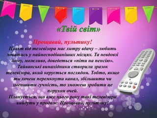 Прощавай, пультику!
 Пульт від телевізора має хитру вдачу – любить
ховатись у найнесподіваніших місцях. Та невдовзі
  йому, можливо, доведеться «піти на пенсію».
    Тайванські винахідники створили зразок
телевізора, який керується поглядом. Тобто, якщо
   ти хочеш перемкнути канал, збільшити чи
  зменшити гучність, то зможеш зробити це
                  порухом очей.
 Планується, що вже цього року такі телевізори
    вийдуть у продаж. Прощавай, пультику!
 