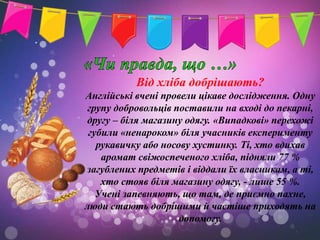 Від хліба добрішають?
Англійські вчені провели цікаве дослідження. Одну
 групу добровольців поставили на вході до пекарні,
другу – біля магазину одягу. «Випадкові» перехожі
 губили «ненароком» біля учасників експерименту
   рукавичку або носову хустинку. Ті, хто вдихав
    аромат свіжоспеченого хліба, підняли 77 %
загублених предметів і віддали їх власникам, а ті,
    хто стояв біля магазину одягу, - лише 55 %.
   Учені запевняють, що там, де приємно пахне,
люди стають добрішими й частіше приходять на
                     допомогу.
 