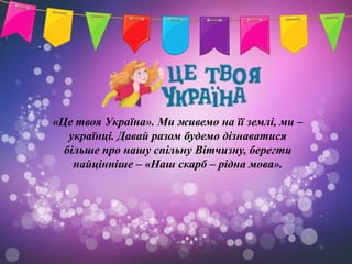 «Це твоя Україна». Ми живемо на її землі, ми –
   українці. Давай разом будемо дізнаватися
  більше про нашу спільну Вітчизну, берегти
    найцінніше – «Наш скарб – рідна мова».
 