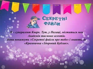 Я – суперагент Кварк. Тут, у Палаці, міститься моя
               Академія таємних агентів.
Вони покажуть «Секретні файли про тебе» і знають, де
            «Крамничка «Здоровий Бублик».
 