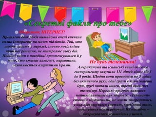 Обережно: ІНТЕРНЕТ!
Протягом двох років китайські вчені вивчали
вплив Інтернету на мозок підлітків. Той, хто
 щодня сидить у мережі, значно повільніше
  приймає рішення, не контролює своїх дій.
Подібні зміни в поведінці простежуються й у
   того, хто вживає алкоголь, наркотики,          Не будь телеманом!
      захоплюється азартними іграми.
                                          Американські та іспанські вчені до свого
                                        експерименту залучили 111 дітей віком від 3
                                        до 8 років. Щодня вони проводили по 5 годин
                                       без активного руху: одні грали в комп’ютерні
                                          ігри, другі читали книги, треті дивились
                                            телевізор. Перегляд програм виявився
                                         найшкідливішим для здоров’я. «Телемани»
                                       ставали збудженими, не могли зосередитись,
                                       у них підвищувався апетит, кров’яний тиск,
                                          порушувався обмін речовин. Як наслідок –
                                             погіршувалася успішність у школі.
 