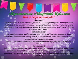 Що за звірі пестициди?
                                   Хто вони?
 Пестициди — не звірі, а хімічні речовини, які використовують для боротьби зі
 шкідниками та захворюваннями рослин, бур'янами, а також із переносниками
небезпечних для людей і тварин хвороб. Тобто вони — наші помічники? Певною
                             мірою — так. Однак...
                                Чим небезпечні?
    Пестициди — токсичні речовини, тому шкідливі для твого здоров'я. Вони
непомітно накопичуються в організмі, а коли їхня кількість сягне певного рівня,
                        спричиняють страшні хвороби.
   Більш як половина пестицидів змінюють спадкову природу рослин, тварин і
                                     людей.
                                 Де «живуть»?
Заморські овочі та фрукти, які згодом мама купить тобі в магазині, обробляють
    пестицидами ще під час достигання і збирання врожаю. Це щоб смакота
 красивою і неушкодженою доїхала до тебе. Знай це і пам'ятай завжди, не лише
                                    влітку.
 
