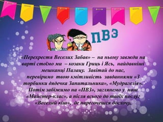 «Перехрестя Веселих Забав» – на ньому завжди на
варті стоїмо ми – козаки Гриць і Ясь, найдавніші
        мешканці Палацу. Завітай до нас,
  перевіримо твою кмітливість завданнями «З
 торбинки дядечка Запитальника», «Мудрагелія».
   Потім забіжимо на «ПВЗ», заглянемо у наш
  «Майстер-клас», а після всього до твоїх послуг
     «Веселий кіш», де нарегочешся досхочу.
 