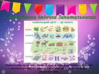 Книга вчить, як на світі жить. Книжка мовчки все розкаже. Книжка
 — маленьке віконце, а через нього весь світ видно. Книжку читай —
                          розуму набирай.
 
