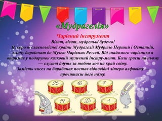 Чарівний інструмент
                      Віват, віват, мудренькі будемо!
  Я, король славнозвісної країни Мудрагелії Мудрило Перший і Останній,
  кличу барвінчат до Музею Чарівних Ре-чей. Від знайомого чарівника я
отримав у подарунок казковий музичний інстру-мент. Коли граєш на ньому
               — слухачі йдуть за тобою хоч на край світу.
     Замість чисел на барабанах постав відповідні літери алфавіту —
                           прочитаєш його назву.
 