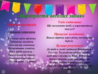 Узвіз кмітливих
Майдан пустунів           Що належить тобі, а користуються
                                     ним усі?
Сніжинка і краплинка
                                Провулок загадковий
В віконце крізь щілинку   Впала стрічка через річку, поєднавши
  Сніжинка залетіла.                    береги.
 Галинка ту сніжинку             Вулиця розумників
 Намалювать схотіла.      До тебе в гості завітали Капітошка і
  Поки папір шукала, –     Телесик. Ти розділив яблуко навпіл –
 Сніжиночки не стало;     щоб пригостити їх. Кому дітанеться
 Лишилася краплинка:        більша половина яблука, якщо ти
– Малюй мене, Галинко!      більше любиш читати казку про
                          Телесика, ніж дивитися мультик про
                                       Капітошку?
 