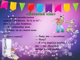 — З нашого холодильника
зникло 5 тістечок. Ти їх не їв? –
запитує мама Андрійка.
— Ні, – відповідає той.
— Цікаво, чи ж смачні вони
були?
— Дуже смачні!             — Тату, ти — молодець!
                           — Чому?
                           — Я одну тарілку розбив, а
                           ти — дві. Мамі буде
                           менше посуду мити...
 