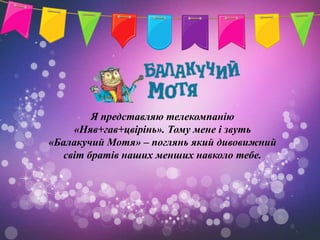 Я представляю телекомпанію
     «Няв+гав+цвірінь». Тому мене і звуть
«Балакучий Мотя» – поглянь який дивовижний
   світ братів наших менших навколо тебе.
 