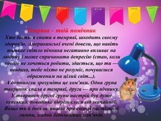 Темрява – твій помічник
 Хто боїться спати в темряві, шкодить своєму
 здоров'ю. Американські вчені довели, що навіть
  тьмяне світло нічника негативно впливає на
людину і може спричинити депресію (стан, коли
 нічого не хочеться робити, здається, що ти —
    невдаха, тебе ніхто не розуміє, почуваєшся
           ображеним на цілий світ...).
  А допомогли зрозуміти це хом'яки. Одна група
 тваринок спала в темряві, друга — при нічнику.
    У тваринок другої групи настрій був дуже
  кепський, поведінка відрізнялася від звичайної.
 Якщо ти й досі засинаєш при світлі настільної
        лампи, згадай бідолашних хом'яків.
 