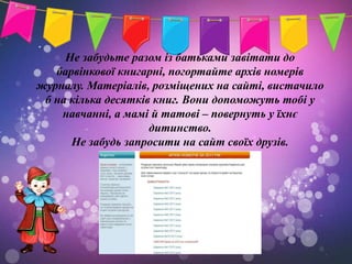 Не забудьте разом із батьками завітати до
   барвінкової книгарні, погортайте архів номерів
журналу. Матеріалів, розміщених на сайті, вистачило
 б на кілька десятків книг. Вони допоможуть тобі у
    навчанні, а мамі й татові – повернуть у їхнє
                     дитинство.
      Не забудь запросити на сайт своїх друзів.
 
