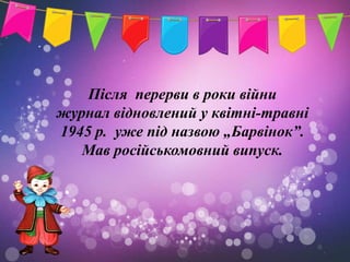 Після перерви в роки війни
журнал відновлений у квітні-травні
1945 р. уже під назвою „Барвінок”.
   Мав російськомовний випуск.
 