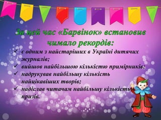  є одним з найстаріших в Україні дитячих
  журналів;
 вийшов найбільшою кількістю примірників;
 надрукував найбільшу кількість
  найцікавіших творів;
 надіслав читачам найбільшу кількість
  призів.
 