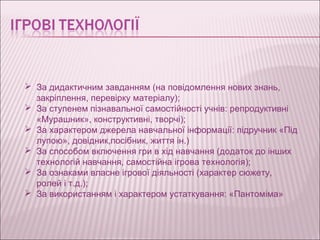  За дидактичним завданням (на повідомлення нових знань,
  закріплення, перевірку матеріалу);
 За ступенем пізнавальної самостійності учнів: репродуктивні
  «Мурашник», конструктивні, творчі);
 За характером джерела навчальної інформації: підручник «Під
  лупою», довідник,посібник, життя ін.)
 За способом включення гри в хід навчання (додаток до інших
  технологій навчання, самостійна ігрова технологія);
 За ознаками власне ігрової діяльності (характер сюжету,
  ролей і т.д.);
 За використанням і характером устаткування: «Пантоміма»
 
